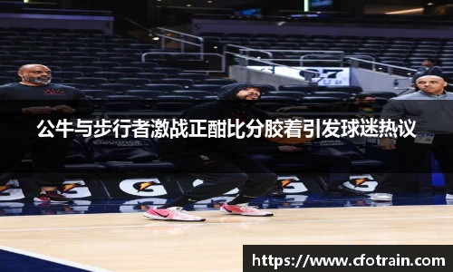 公牛与步行者激战正酣比分胶着引发球迷热议